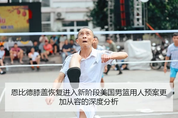恩比德膝盖恢复进入新阶段美国男篮用人预案更加从容的深度分析