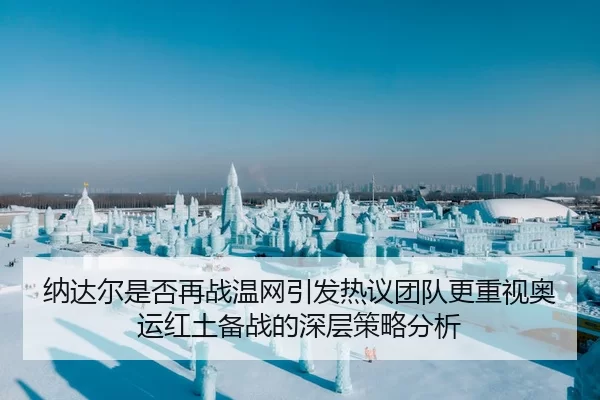 纳达尔是否再战温网引发热议团队更重视奥运红土备战的深层策略分析