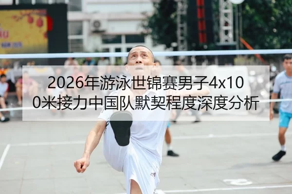 2026年游泳世锦赛男子4x100米接力中国队默契程度深度分析
