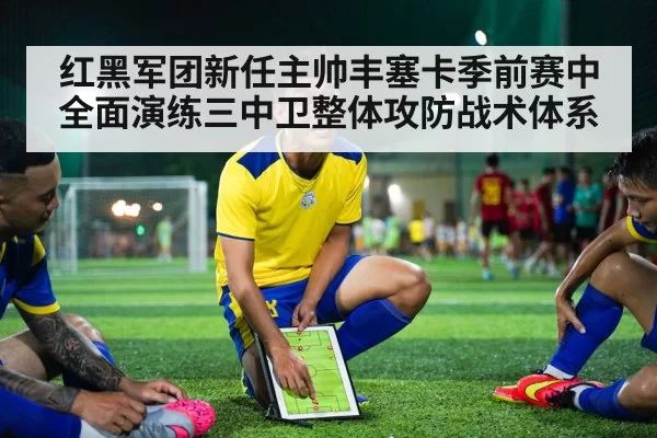 红黑军团新任主帅丰塞卡季前赛中全面演练三中卫整体攻防战术体系