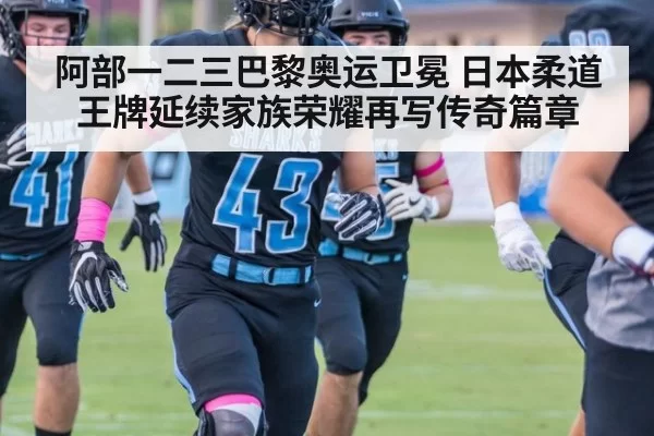阿部一二三巴黎奥运卫冕 日本柔道王牌延续家族荣耀再写传奇篇章