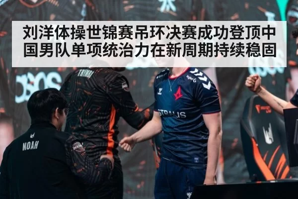 刘洋体操世锦赛吊环决赛成功登顶中国男队单项统治力在新周期持续稳固